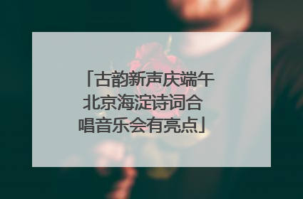 古韵新声庆端午 北京海淀诗词合唱音乐会有亮点