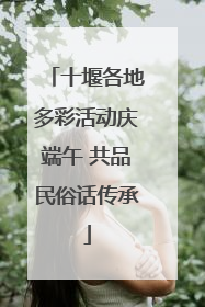 十堰各地多彩活动庆端午 共品民俗话传承