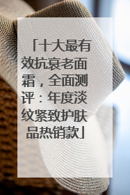 十大最有效抗衰老面霜，全面测评：年度淡纹紧致护肤品热销款