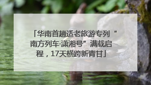 华南首趟适老旅游专列“南方列车·潇湘号”满载启程，17天横跨新青甘