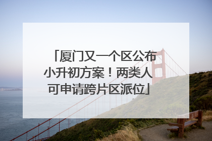 厦门又一个区公布小升初方案！两类人可申请跨片区派位