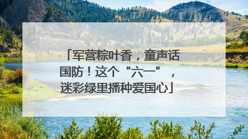 军营粽叶香，童声话国防！这个“六一”，迷彩绿里播种爱国心