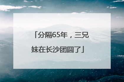 分隔65年，三兄妹在长沙团圆了