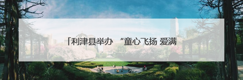利津县举办 “童心飞扬 爱满六一”爱心妈妈集体关爱活动