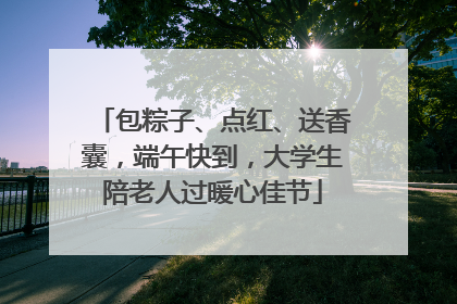 包粽子、点红、送香囊，端午快到，大学生陪老人过暖心佳节