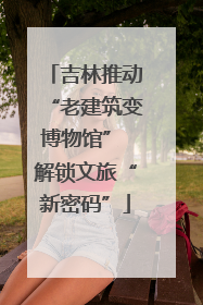 吉林推动“老建筑变博物馆” 解锁文旅“新密码”