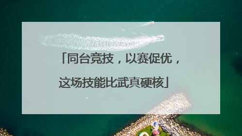 同台竞技，以赛促优，这场技能比武真硬核