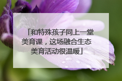 和特殊孩子同上一堂美育课，这场融合生态美育活动很温暖