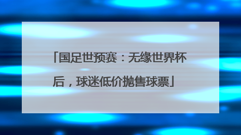 国足世预赛：无缘世界杯后，球迷低价抛售球票