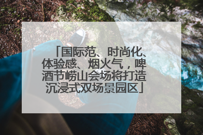 国际范、时尚化、体验感、烟火气，啤酒节崂山会场将打造沉浸式双场景园区