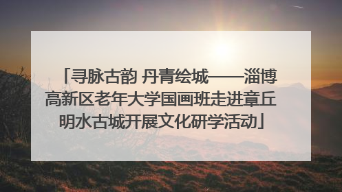 寻脉古韵 丹青绘城——淄博高新区老年大学国画班走进章丘明水古城开展文化研学活动