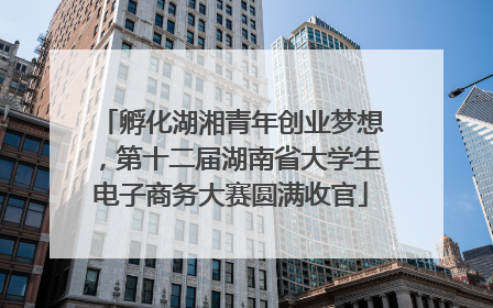 孵化湖湘青年创业梦想，第十二届湖南省大学生电子商务大赛圆满收官