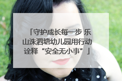 守护成长每一步 乐山洙泗塘幼儿园用行动诠释“安全无小事”