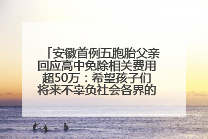 安徽首例五胞胎父亲回应高中免除相关费用超50万：希望孩子们将来不辜负社会各界的帮助与支持