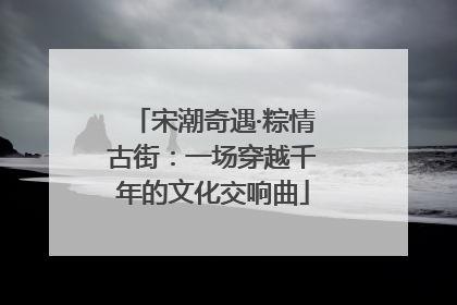 宋潮奇遇·粽情古街：一场穿越千年的文化交响曲