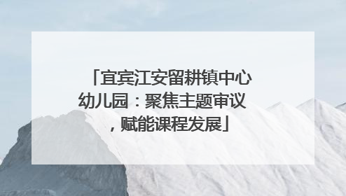 宜宾江安留耕镇中心幼儿园：聚焦主题审议，赋能课程发展