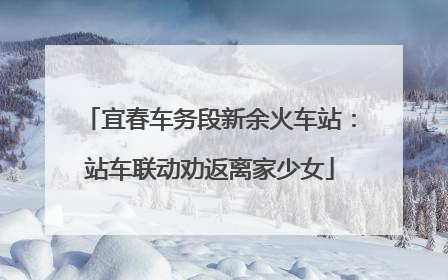 宜春车务段新余火车站：站车联动劝返离家少女