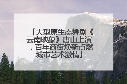 大型原生态舞剧《云南映象》唐山上演，百年商街焕新点燃城市艺术激情