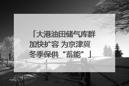 大港油田储气库群加快扩容 为京津冀冬季保供“蓄能”