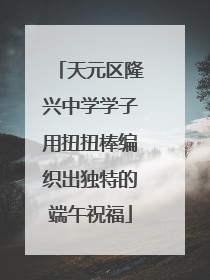 天元区隆兴中学学子用扭扭棒编织出独特的端午祝福