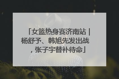 女篮热身赛济南站｜杨舒予、韩旭先发出战，张子宇替补待命