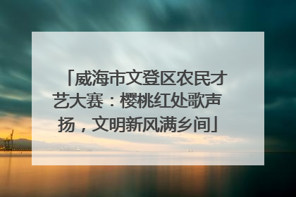威海市文登区农民才艺大赛：樱桃红处歌声扬，文明新风满乡间