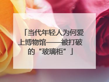 当代年轻人为何爱上博物馆——被打破的“玻璃柜”