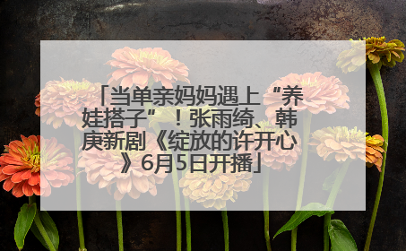 当单亲妈妈遇上“养娃搭子”！张雨绮、韩庚新剧《绽放的许开心》6月5日开播