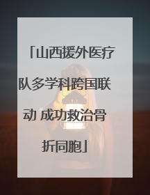 山西援外医疗队多学科跨国联动 成功救治骨折同胞