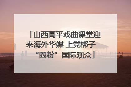 山西高平戏曲课堂迎来海外华媒 上党梆子“圈粉”国际观众