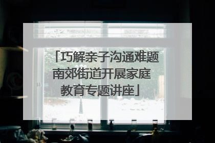 巧解亲子沟通难题 南郊街道开展家庭教育专题讲座