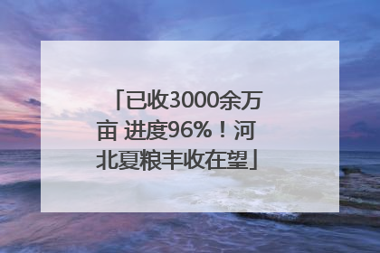 已收3000余万亩 进度96%！河北夏粮丰收在望