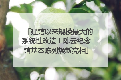 建馆以来规模最大的系统性改造！陈云纪念馆基本陈列焕新亮相