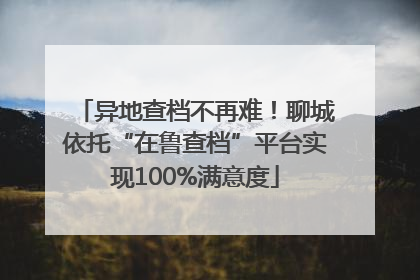 异地查档不再难！聊城依托“在鲁查档”平台实现100%满意度