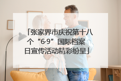 张家界市庆祝第十八个“6·9”国际档案日宣传活动精彩纷呈