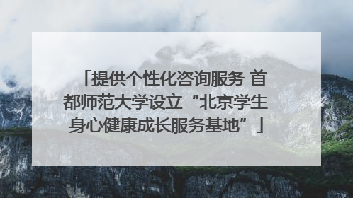 提供个性化咨询服务 首都师范大学设立“北京学生身心健康成长服务基地”