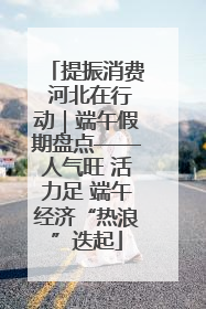 提振消费 河北在行动｜端午假期盘点——人气旺 活力足 端午经济“热浪”迭起