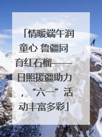 情暖端午润童心 鲁疆同育红石榴——日照援疆助力，“六一”活动丰富多彩