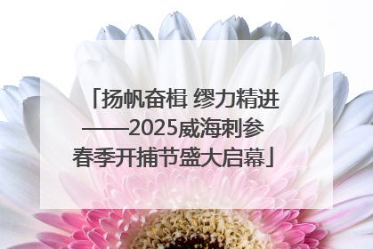 扬帆奋楫 缪力精进——2025威海刺参春季开捕节盛大启幕