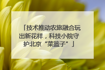 技术推动农旅融合玩出新花样，科技小院守护北京“菜篮子”