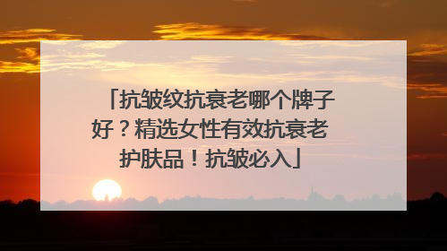 抗皱纹抗衰老哪个牌子好？精选女性有效抗衰老护肤品！抗皱必入