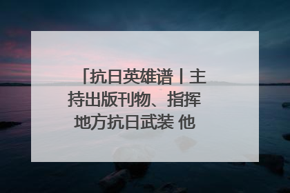 抗日英雄谱丨主持出版刊物、指挥地方抗日武装 他文武双全纾国难