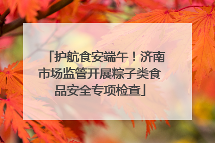 护航食安端午！济南市场监管开展粽子类食品安全专项检查