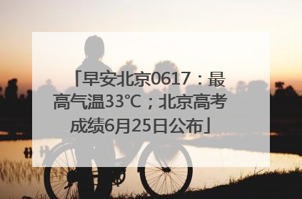 早安北京0617：最高气温33℃；北京高考成绩6月25日公布