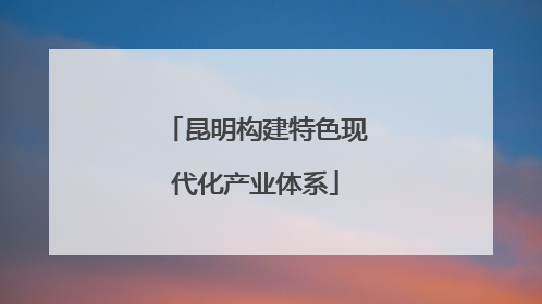 昆明构建特色现代化产业体系