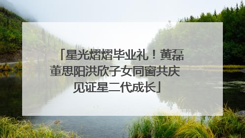 星光熠熠毕业礼！黄磊董思阳洪欣子女同窗共庆 见证星二代成长