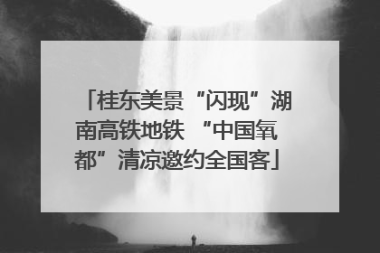 桂东美景“闪现”湖南高铁地铁 “中国氧都”清凉邀约全国客