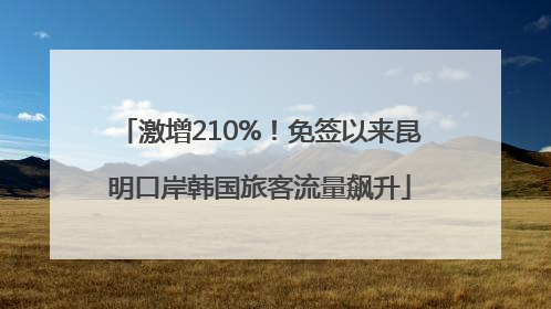 激增210%！免签以来昆明口岸韩国旅客流量飙升