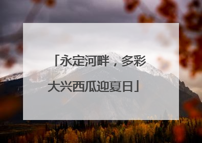 永定河畔，多彩大兴西瓜迎夏日
