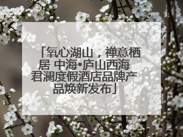 氧心湖山，禅意栖居 中海•庐山西海君澜度假酒店品牌产品焕新发布